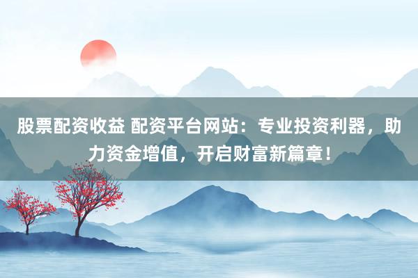 股票配资收益 配资平台网站：专业投资利器，助力资金增值，开启财富新篇章！