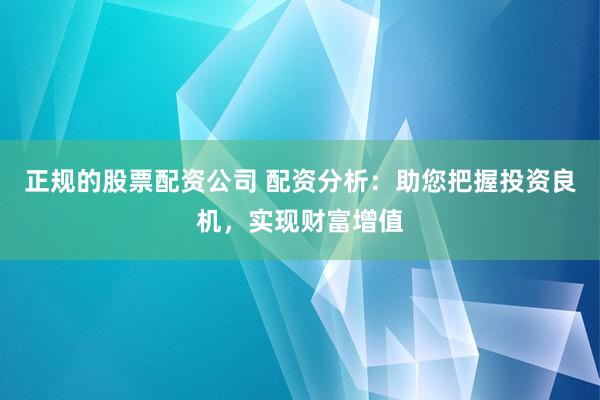 正规的股票配资公司 配资分析：助您把握投资良机，实现财富增值