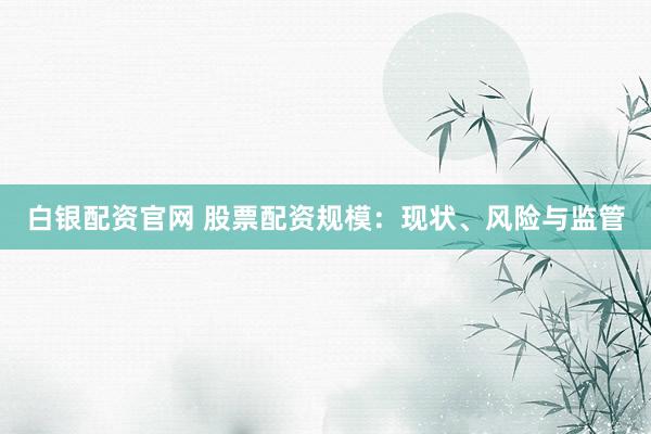 白银配资官网 股票配资规模：现状、风险与监管