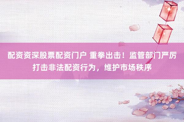 配资资深股票配资门户 重拳出击！监管部门严厉打击非法配资行为，维护市场秩序