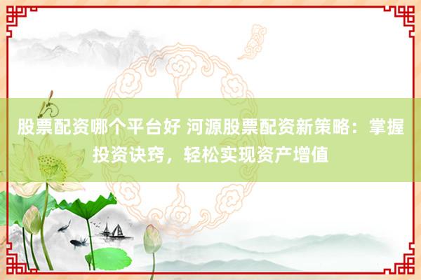 股票配资哪个平台好 河源股票配资新策略：掌握投资诀窍，轻松实现资产增值