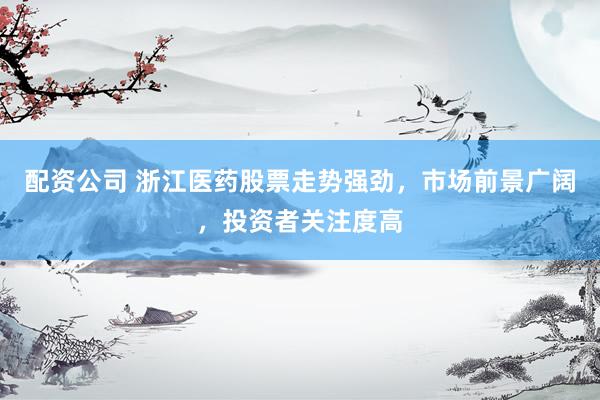 配资公司 浙江医药股票走势强劲，市场前景广阔，投资者关注度高