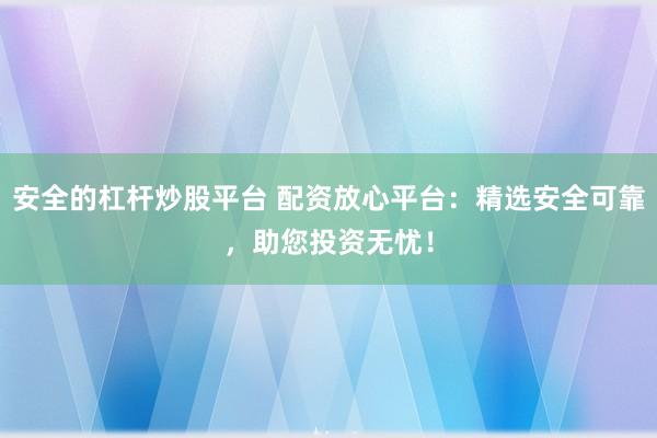 安全的杠杆炒股平台 配资放心平台：精选安全可靠，助您投资无忧！