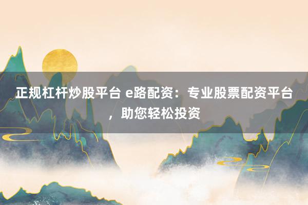 正规杠杆炒股平台 e路配资：专业股票配资平台，助您轻松投资