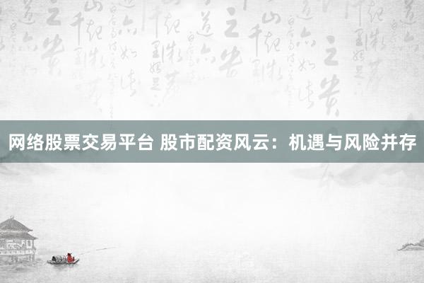 网络股票交易平台 股市配资风云：机遇与风险并存