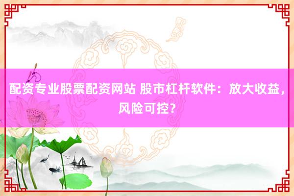 配资专业股票配资网站 股市杠杆软件：放大收益，风险可控？
