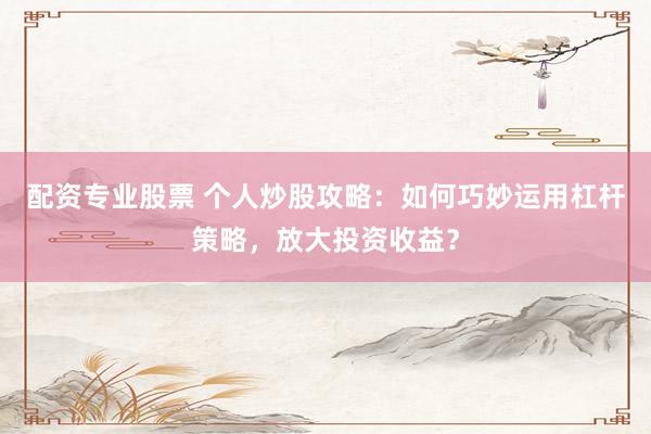 配资专业股票 个人炒股攻略：如何巧妙运用杠杆策略，放大投资收益？