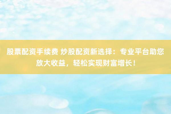 股票配资手续费 炒股配资新选择：专业平台助您放大收益，轻松实现财富增长！