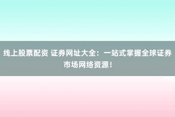 线上股票配资 证券网址大全：一站式掌握全球证券市场网络资源！