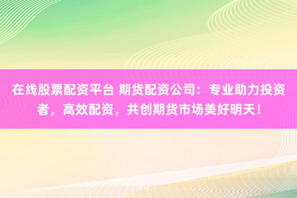 在线股票配资平台 期货配资公司：专业助力投资者，高效配资，共创期货市场美好明天！