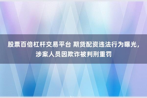 股票百倍杠杆交易平台 期货配资违法行为曝光，涉案人员因欺诈被判刑重罚