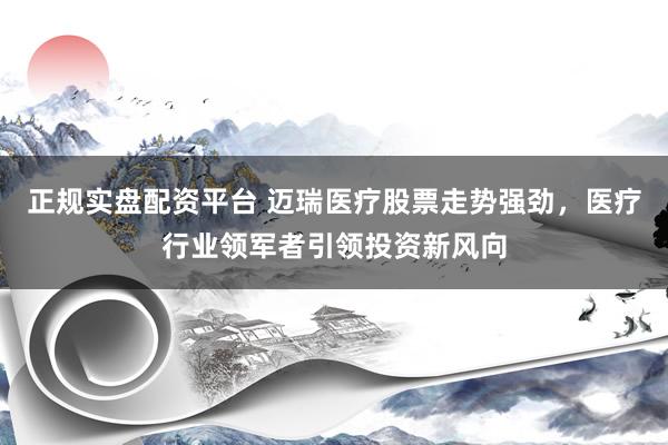 正规实盘配资平台 迈瑞医疗股票走势强劲，医疗行业领军者引领投资新风向
