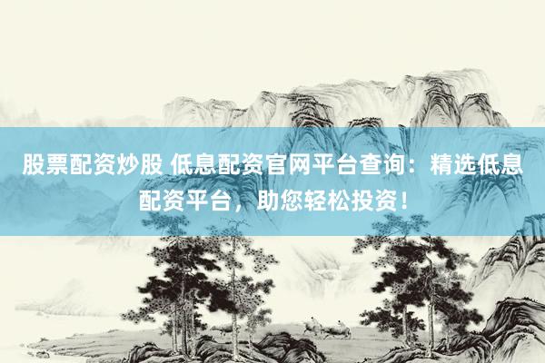 股票配资炒股 低息配资官网平台查询：精选低息配资平台，助您轻松投资！