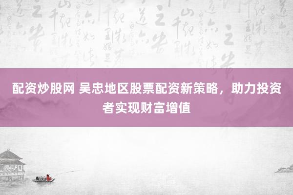 配资炒股网 吴忠地区股票配资新策略，助力投资者实现财富增值