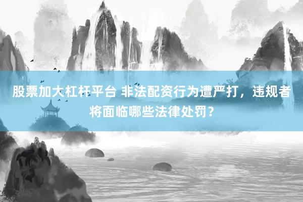 股票加大杠杆平台 非法配资行为遭严打，违规者将面临哪些法律处罚？