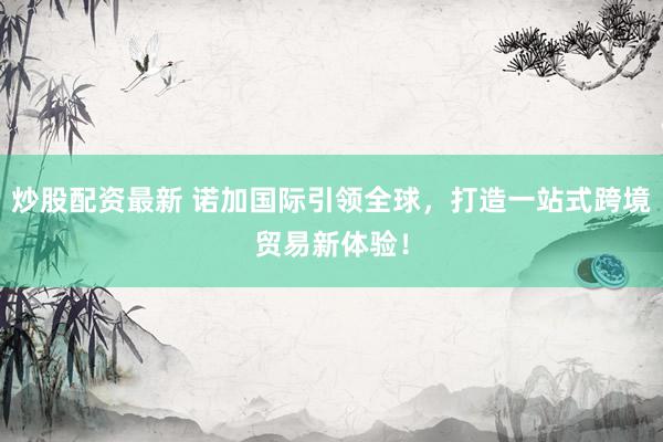 炒股配资最新 诺加国际引领全球，打造一站式跨境贸易新体验！