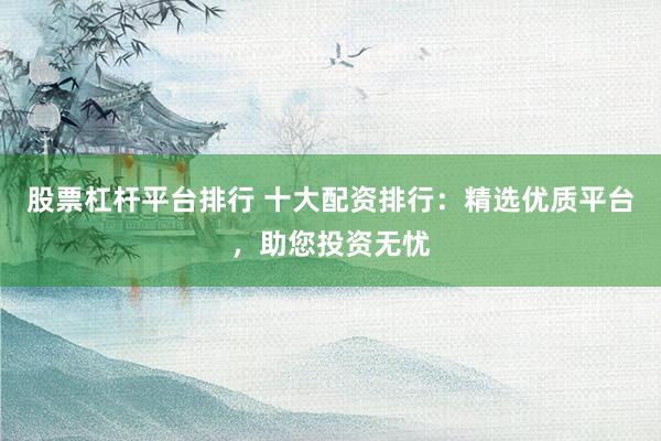 股票杠杆平台排行 十大配资排行：精选优质平台，助您投资无忧
