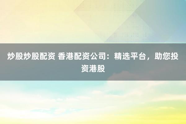 炒股炒股配资 香港配资公司：精选平台，助您投资港股