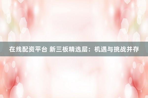 在线配资平台 新三板精选层：机遇与挑战并存