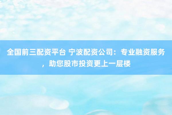 全国前三配资平台 宁波配资公司：专业融资服务，助您股市投资更上一层楼