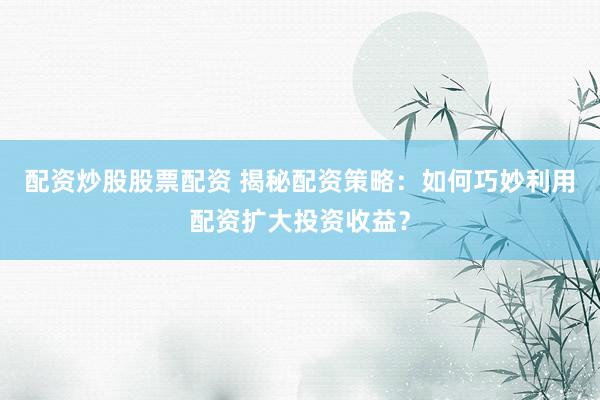 配资炒股股票配资 揭秘配资策略：如何巧妙利用配资扩大投资收益？