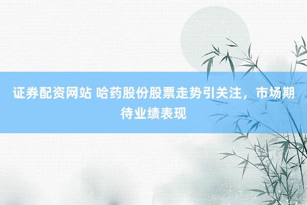 证券配资网站 哈药股份股票走势引关注，市场期待业绩表现