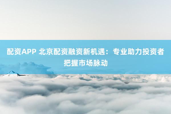 配资APP 北京配资融资新机遇：专业助力投资者把握市场脉动