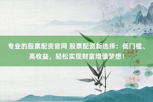 专业的股票配资官网 股票配资新选择：低门槛、高收益，轻松实现财富增值梦想！