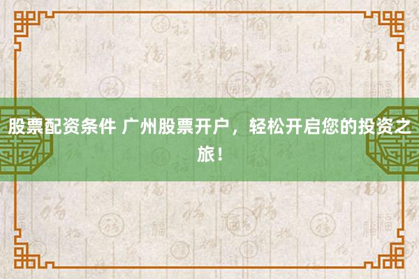 股票配资条件 广州股票开户，轻松开启您的投资之旅！