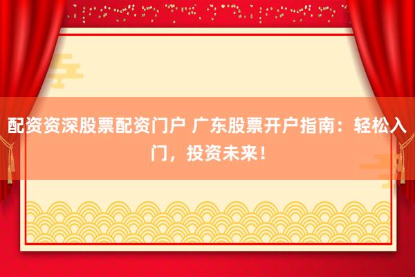 配资资深股票配资门户 广东股票开户指南：轻松入门，投资未来！