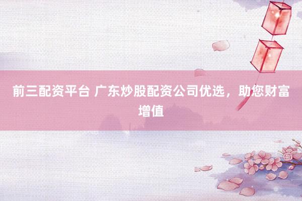 前三配资平台 广东炒股配资公司优选，助您财富增值