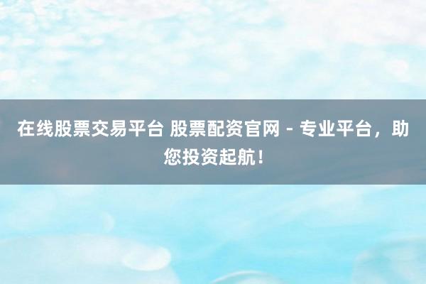 在线股票交易平台 股票配资官网 - 专业平台，助您投资起航！