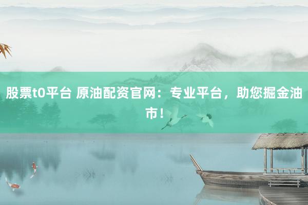 股票t0平台 原油配资官网：专业平台，助您掘金油市！