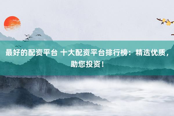 最好的配资平台 十大配资平台排行榜：精选优质，助您投资！