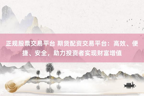 正规股票交易平台 期货配资交易平台：高效、便捷、安全，助力投资者实现财富增值