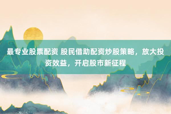最专业股票配资 股民借助配资炒股策略，放大投资效益，开启股市新征程