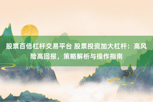 股票百倍杠杆交易平台 股票投资加大杠杆：高风险高回报，策略解析与操作指南