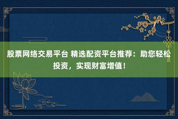 股票网络交易平台 精选配资平台推荐：助您轻松投资，实现财富增值！