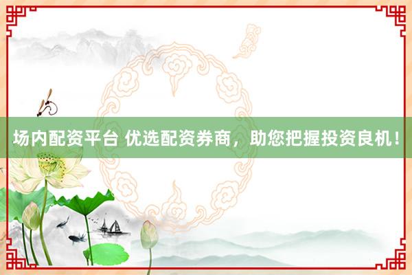 场内配资平台 优选配资券商，助您把握投资良机！