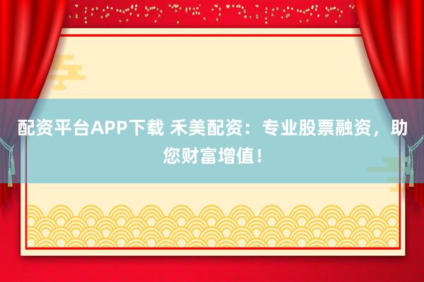 配资平台APP下载 禾美配资：专业股票融资，助您财富增值！