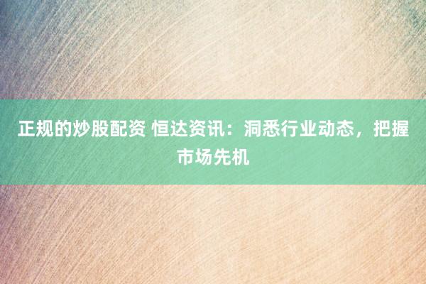 正规的炒股配资 恒达资讯：洞悉行业动态，把握市场先机