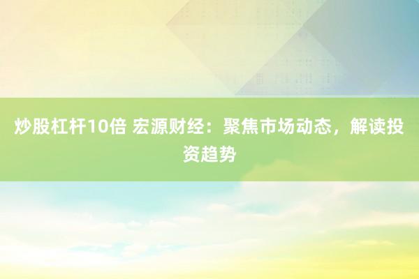 炒股杠杆10倍 宏源财经：聚焦市场动态，解读投资趋势