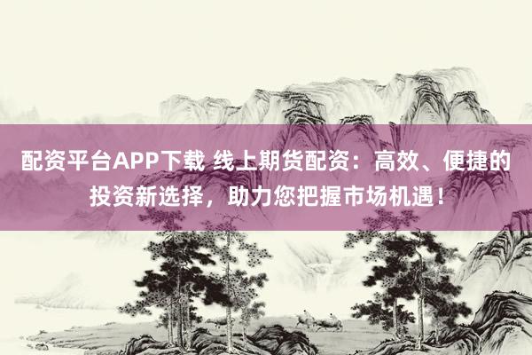 配资平台APP下载 线上期货配资：高效、便捷的投资新选择，助力您把握市场机遇！