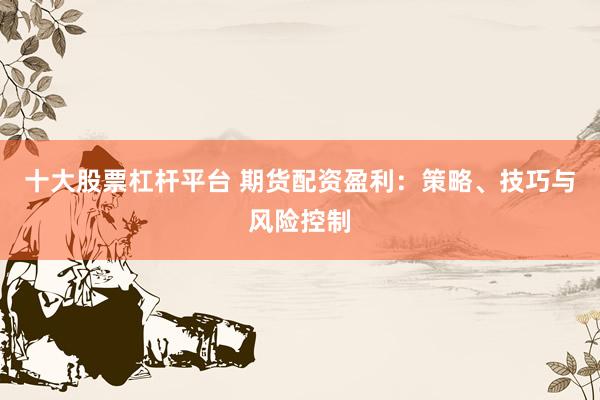 十大股票杠杆平台 期货配资盈利：策略、技巧与风险控制