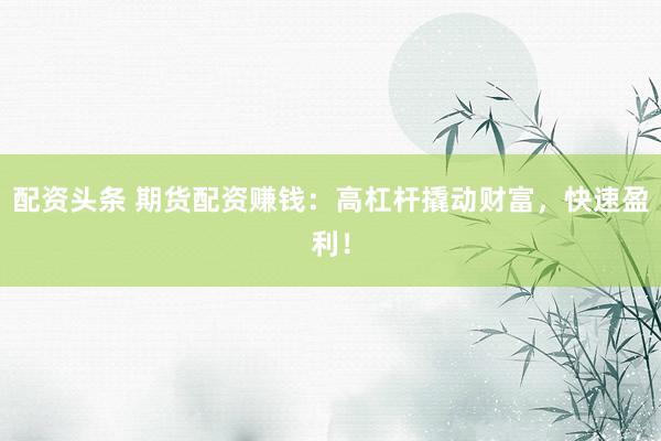 配资头条 期货配资赚钱：高杠杆撬动财富，快速盈利！