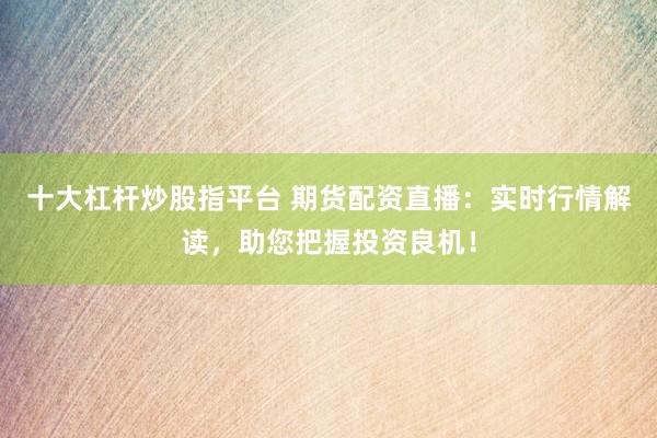 十大杠杆炒股指平台 期货配资直播：实时行情解读，助您把握投资良机！