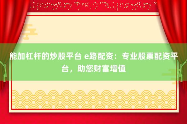能加杠杆的炒股平台 e路配资：专业股票配资平台，助您财富增值