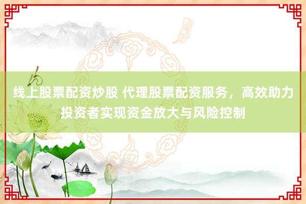 线上股票配资炒股 代理股票配资服务，高效助力投资者实现资金放大与风险控制