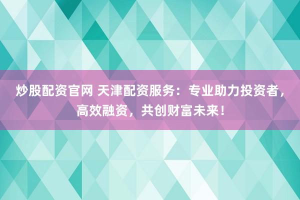 炒股配资官网 天津配资服务：专业助力投资者，高效融资，共创财富未来！