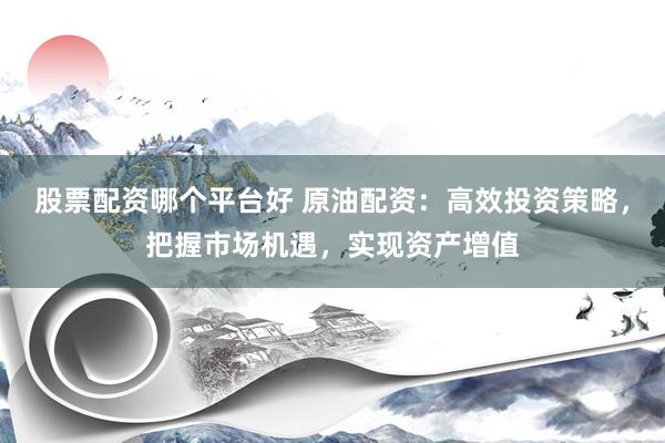 股票配资哪个平台好 原油配资：高效投资策略，把握市场机遇，实现资产增值
